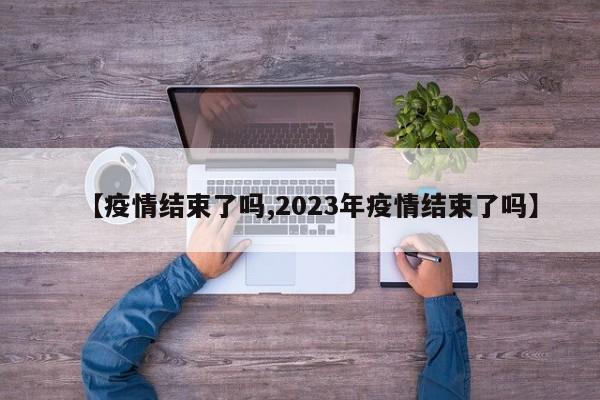 【疫情结束了吗,2023年疫情结束了吗】