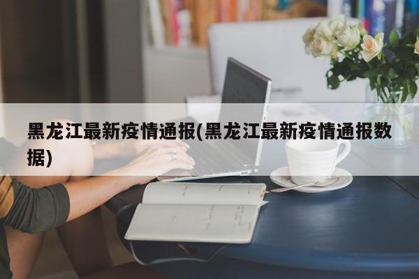 黑龙江最新疫情通报(黑龙江最新疫情通报数据)