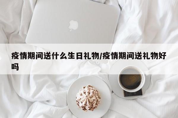 疫情期间送什么生日礼物/疫情期间送礼物好吗