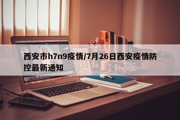 西安市h7n9疫情/7月26日西安疫情防控最新通知