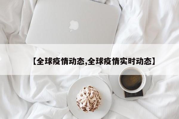 【全球疫情动态,全球疫情实时动态】