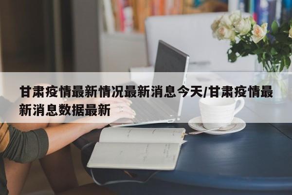 甘肃疫情最新情况最新消息今天/甘肃疫情最新消息数据最新