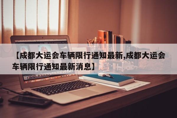 【成都大运会车辆限行通知最新,成都大运会车辆限行通知最新消息】