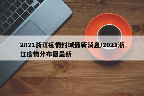 2021浙江疫情封城最新消息/2021浙江疫情分布图最新