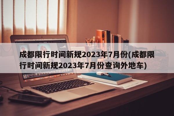 成都限行时间新规2023年7月份(成都限行时间新规2023年7月份查询外地车)